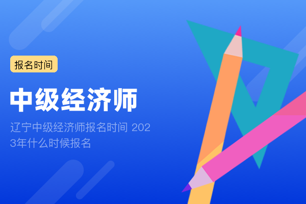 辽宁中级经济师报名时间 2023年什么时候报名